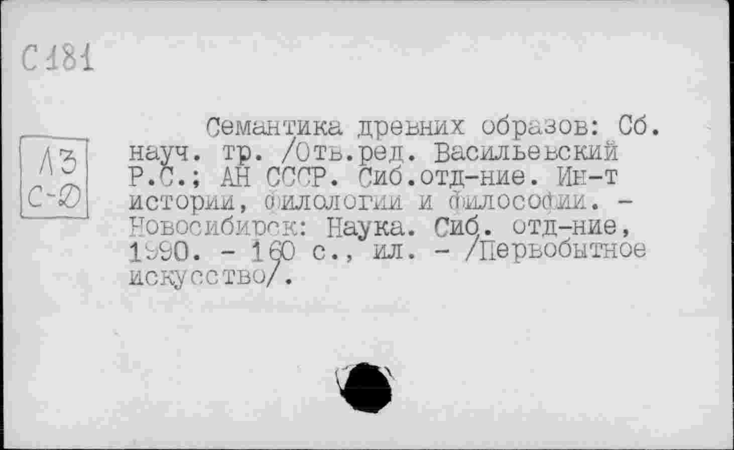 ﻿С181
Семантика древних образов: Сб. науч. тр. /Оть.ред. Васильевский Р.С.; АН СССР. Сиб.отд-ние. Ин-т истории, О ИДОЛОГИИ И (ЇІИЛОСОЙИИ. -Новосибирск: Наука. Сиб. отд-ние, 1Р9О. - .160 с., ил. - /Первобытное искусство/.